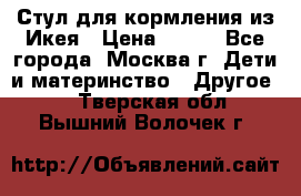 Стул для кормления из Икея › Цена ­ 800 - Все города, Москва г. Дети и материнство » Другое   . Тверская обл.,Вышний Волочек г.